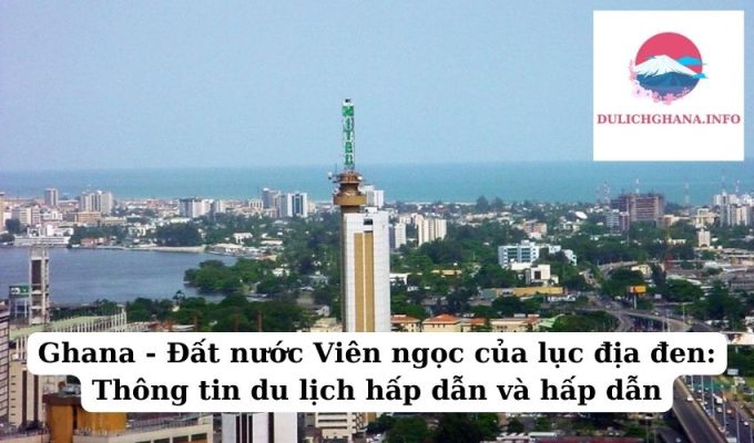 Ghana – Đất nước Viên ngọc của lục địa đen: Thông tin du lịch hấp dẫn và hấp dẫn