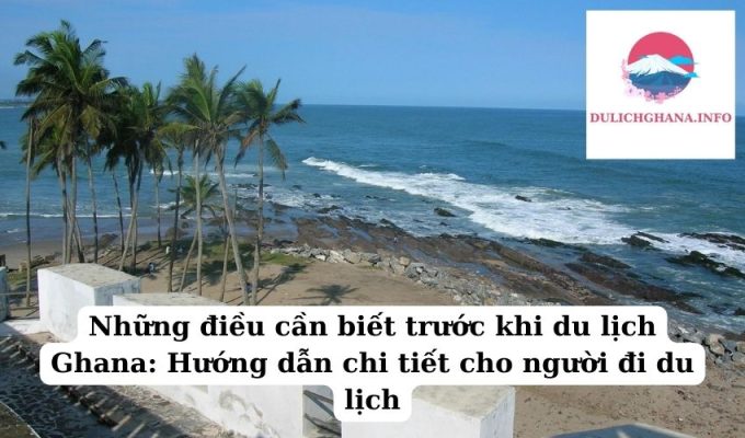 Những điều cần biết trước khi du lịch Ghana: Hướng dẫn chi tiết cho người đi du lịch