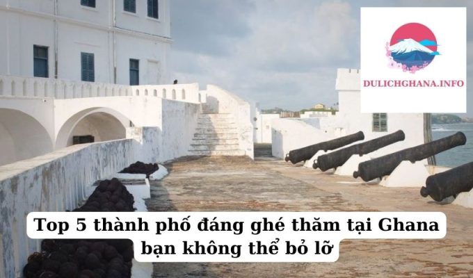 Top 5 thành phố đáng ghé thăm tại Ghana bạn không thể bỏ lỡ